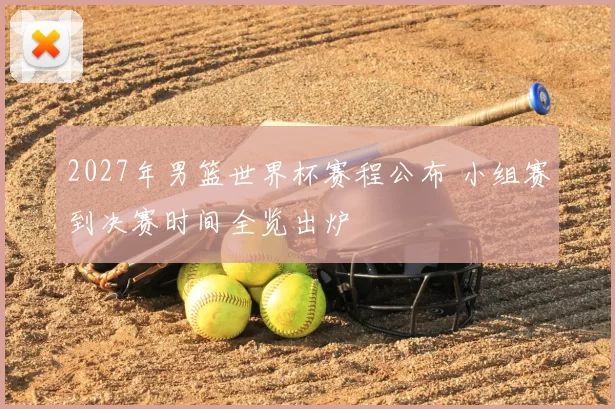 2027年男篮世界杯赛程公布 小组赛到决赛时间全览出炉