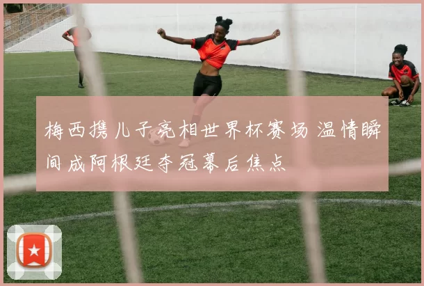 梅西携儿子亮相世界杯赛场 温情瞬间成阿根廷夺冠幕后焦点