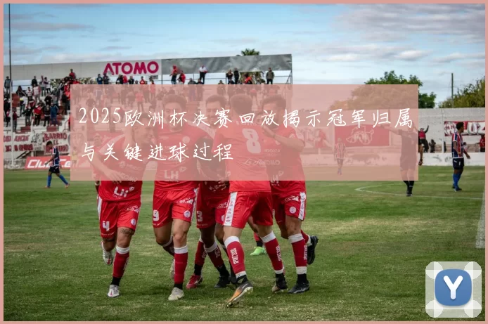 2025欧洲杯决赛回放揭示冠军归属与关键进球过程