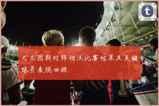 尤文图斯对阵切沃比赛结果及关键球员表现回顾