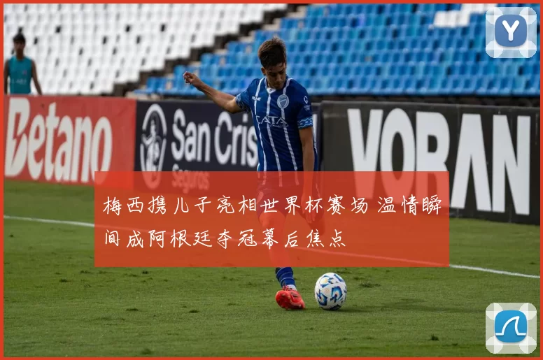 梅西携儿子亮相世界杯赛场 温情瞬间成阿根廷夺冠幕后焦点