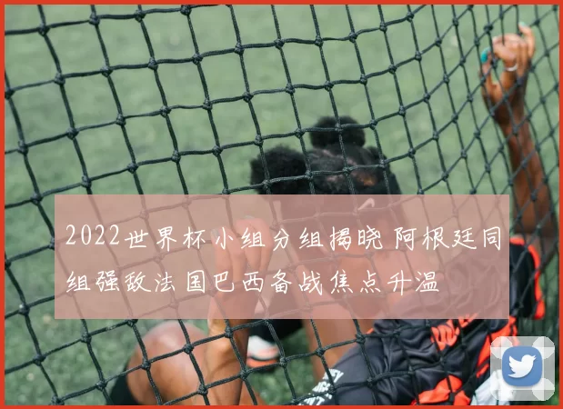 2022世界杯小组分组揭晓 阿根廷同组强敌法国巴西备战焦点升温