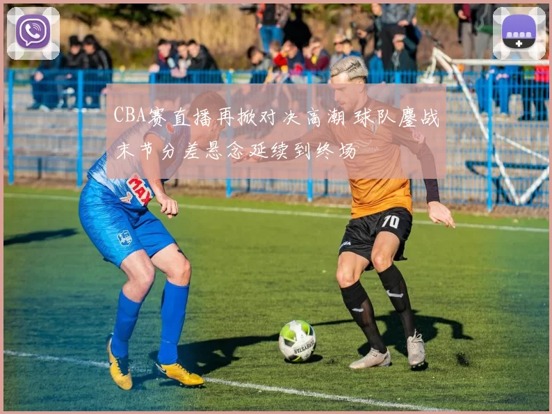 CBA赛直播再掀对决高潮 球队鏖战末节分差悬念延续到终场