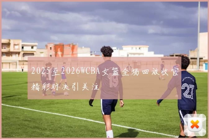 2025至2026WCBA女篮全场回放收官精彩对决引关注