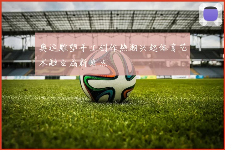 奥运雕塑手工创作热潮兴起体育艺术融合成新看点