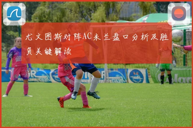 尤文图斯对阵AC米兰盘口分析及胜负关键解读