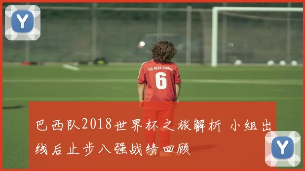 巴西队2018世界杯之旅解析 小组出线后止步八强战绩回顾