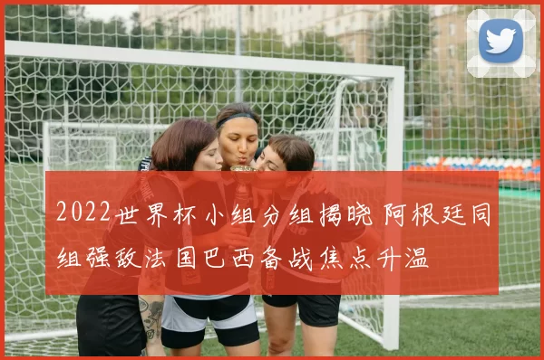 2022世界杯小组分组揭晓 阿根廷同组强敌法国巴西备战焦点升温