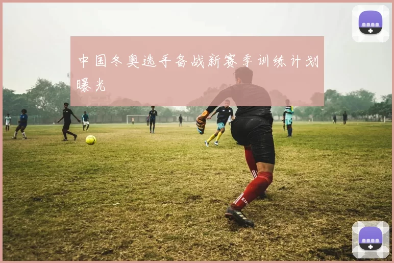 中国冬奥选手备战新赛季训练计划曝光