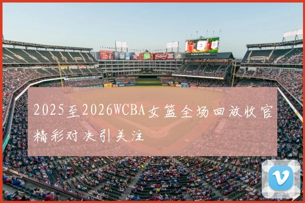 2025至2026WCBA女篮全场回放收官精彩对决引关注