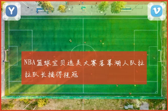 NBA篮球宝贝选美大赛落幕湖人队拉拉队长摘得桂冠