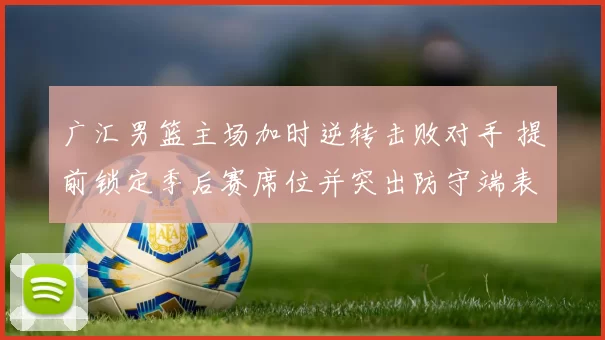 广汇男篮主场加时逆转击败对手 提前锁定季后赛席位并突出防守端表现