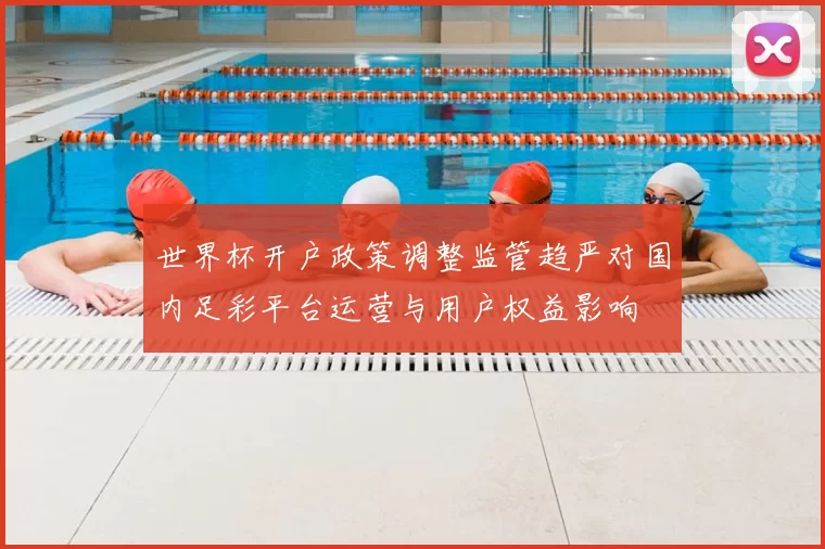 世界杯开户政策调整监管趋严对国内足彩平台运营与用户权益影响