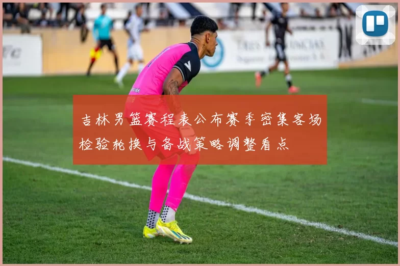 吉林男篮赛程表公布赛季密集客场检验轮换与备战策略调整看点