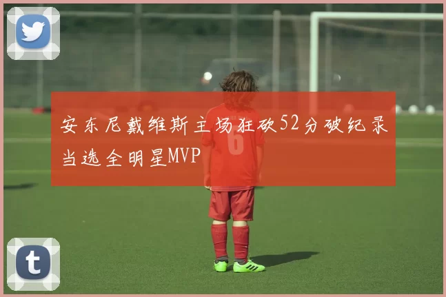 安东尼戴维斯主场狂砍52分破纪录当选全明星MVP