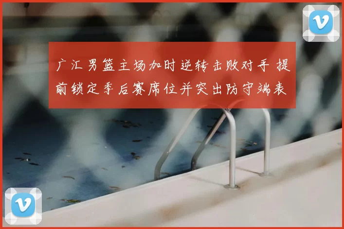 广汇男篮主场加时逆转击败对手 提前锁定季后赛席位并突出防守端表现