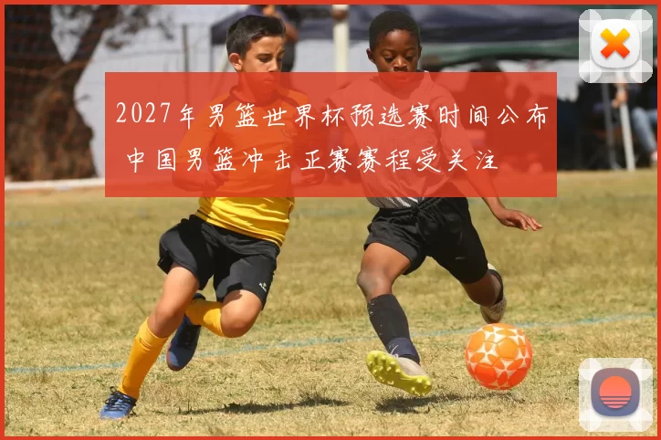 2027年男篮世界杯预选赛时间公布 中国男篮冲击正赛赛程受关注