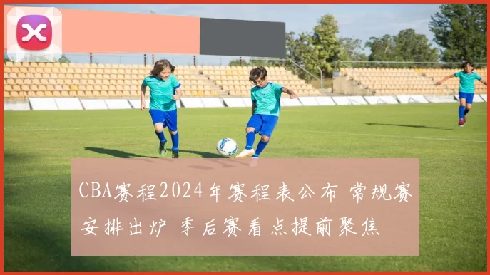 CBA赛程2024年赛程表公布 常规赛安排出炉 季后赛看点提前聚焦