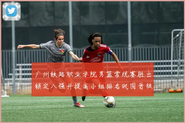 广州铁路职业学院男篮常规赛胜出锁定八强并提高小组排名巩固晋级形势