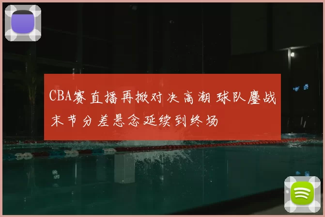 CBA赛直播再掀对决高潮 球队鏖战末节分差悬念延续到终场