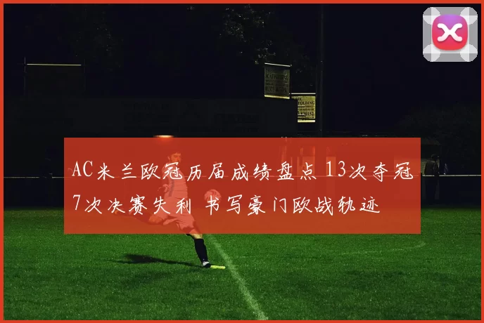AC米兰欧冠历届成绩盘点 13次夺冠7次决赛失利 书写豪门欧战轨迹