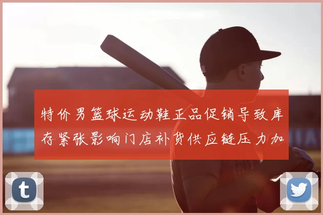 特价男篮球运动鞋正品促销导致库存紧张影响门店补货供应链压力加剧