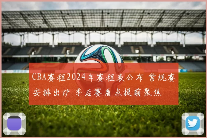 CBA赛程2024年赛程表公布 常规赛安排出炉 季后赛看点提前聚焦